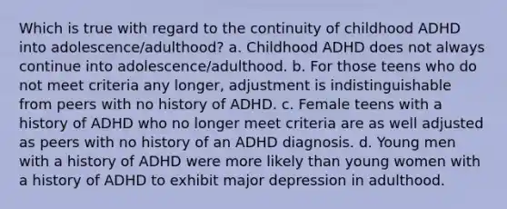 Which is true with regard to the continuity of childhood ADHD into adolescence/adulthood? a. Childhood ADHD does not always continue into adolescence/adulthood. b. For those teens who do not meet criteria any longer, adjustment is indistinguishable from peers with no history of ADHD. c. Female teens with a history of ADHD who no longer meet criteria are as well adjusted as peers with no history of an ADHD diagnosis. d. Young men with a history of ADHD were more likely than young women with a history of ADHD to exhibit major depression in adulthood.