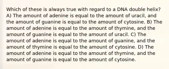 Which of these is always true with regard to a DNA double helix? A) The amount of adenine is equal to the amount of uracil, and the amount of guanine is equal to the amount of cytosine. B) The amount of adenine is equal to the amount of thymine, and the amount of guanine is equal to the amount of uracil. C) The amount of adenine is equal to the amount of guanine, and the amount of thymine is equal to the amount of cytosine. D) The amount of adenine is equal to the amount of thymine, and the amount of guanine is equal to the amount of cytosine.