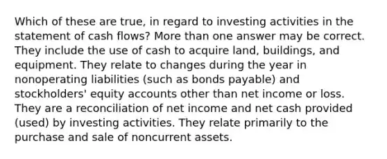 Which of these are true, in regard to investing activities in the statement of cash flows? More than one answer may be correct. They include the use of cash to acquire land, buildings, and equipment. They relate to changes during the year in nonoperating liabilities (such as bonds payable) and stockholders' equity accounts other than net income or loss. They are a reconciliation of net income and net cash provided (used) by investing activities. They relate primarily to the purchase and sale of noncurrent assets.