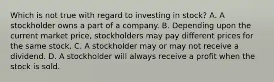 Which is not true with regard to investing in stock? A. A stockholder owns a part of a company. B. Depending upon the current market price, stockholders may pay different prices for the same stock. C. A stockholder may or may not receive a dividend. D. A stockholder will always receive a profit when the stock is sold.