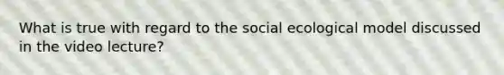 What is true with regard to the social ecological model discussed in the video lecture?