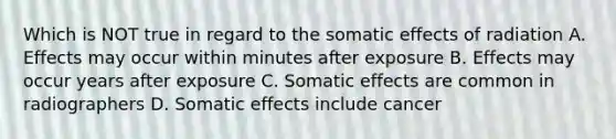 Which is NOT true in regard to the somatic effects of radiation A. Effects may occur within minutes after exposure B. Effects may occur years after exposure C. Somatic effects are common in radiographers D. Somatic effects include cancer