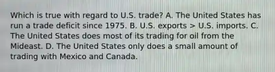 Which is true with regard to U.S. trade? A. The United States has run a trade deficit since 1975. B. U.S. exports > U.S. imports. C. The United States does most of its trading for oil from the Mideast. D. The United States only does a small amount of trading with Mexico and Canada.