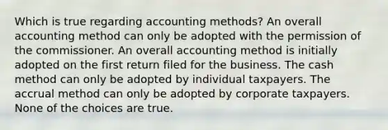 Which is true regarding accounting methods? An overall accounting method can only be adopted with the permission of the commissioner. An overall accounting method is initially adopted on the first return filed for the business. The cash method can only be adopted by individual taxpayers. The accrual method can only be adopted by corporate taxpayers. None of the choices are true.