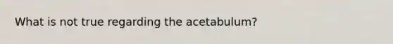 What is not true regarding the acetabulum?