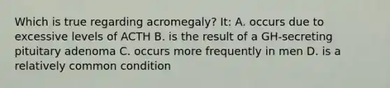 Which is true regarding acromegaly? It: A. occurs due to excessive levels of ACTH B. is the result of a GH-secreting pituitary adenoma C. occurs more frequently in men D. is a relatively common condition