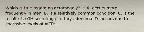 Which is true regarding acromegaly? It: A. occurs more frequently in men. B. is a relatively common condition. C. is the result of a GH-secreting pituitary adenoma. D. occurs due to excessive levels of ACTH.