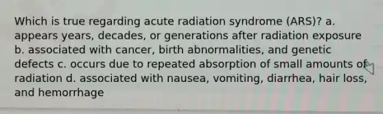 Which is true regarding acute radiation syndrome (ARS)? a. appears years, decades, or generations after radiation exposure b. associated with cancer, birth abnormalities, and genetic defects c. occurs due to repeated absorption of small amounts of radiation d. associated with nausea, vomiting, diarrhea, hair loss, and hemorrhage