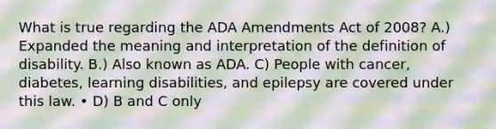 What is true regarding the ADA Amendments Act of 2008? A.) Expanded the meaning and interpretation of the definition of disability. B.) Also known as ADA. C) People with cancer, diabetes, learning disabilities, and epilepsy are covered under this law. • D) B and C only