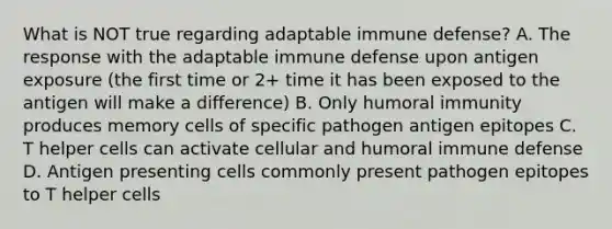 What is NOT true regarding adaptable immune defense? A. The response with the adaptable immune defense upon antigen exposure (the first time or 2+ time it has been exposed to the antigen will make a difference) B. Only humoral immunity produces memory cells of specific pathogen antigen epitopes C. T helper cells can activate cellular and humoral immune defense D. Antigen presenting cells commonly present pathogen epitopes to T helper cells