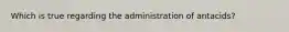 Which is true regarding the administration of antacids?