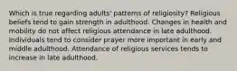 Which is true regarding adults' patterns of religiosity? Religious beliefs tend to gain strength in adulthood. Changes in health and mobility do not affect religious attendance in late adulthood. Individuals tend to consider prayer more important in early and middle adulthood. Attendance of religious services tends to increase in late adulthood.