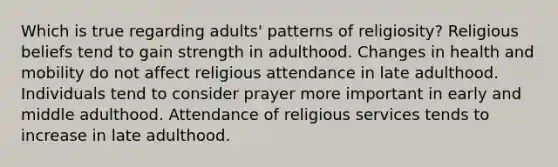 Which is true regarding adults' patterns of religiosity? Religious beliefs tend to gain strength in adulthood. Changes in health and mobility do not affect religious attendance in late adulthood. Individuals tend to consider prayer more important in early and middle adulthood. Attendance of religious services tends to increase in late adulthood.