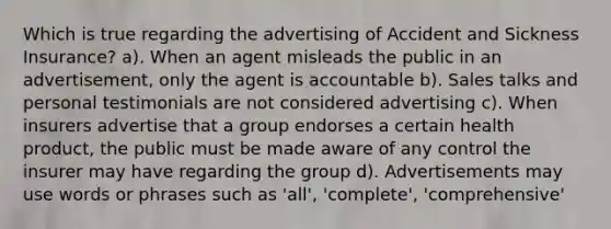 Which is true regarding the advertising of Accident and Sickness Insurance? a). When an agent misleads the public in an advertisement, only the agent is accountable b). Sales talks and personal testimonials are not considered advertising c). When insurers advertise that a group endorses a certain health product, the public must be made aware of any control the insurer may have regarding the group d). Advertisements may use words or phrases such as 'all', 'complete', 'comprehensive'