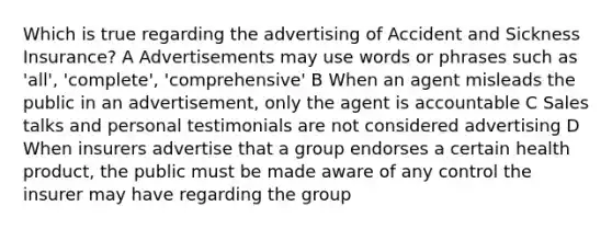 Which is true regarding the advertising of Accident and Sickness Insurance? A Advertisements may use words or phrases such as 'all', 'complete', 'comprehensive' B When an agent misleads the public in an advertisement, only the agent is accountable C Sales talks and personal testimonials are not considered advertising D When insurers advertise that a group endorses a certain health product, the public must be made aware of any control the insurer may have regarding the group