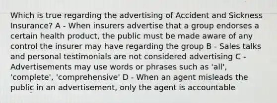 Which is true regarding the advertising of Accident and Sickness Insurance? A - When insurers advertise that a group endorses a certain health product, the public must be made aware of any control the insurer may have regarding the group B - Sales talks and personal testimonials are not considered advertising C - Advertisements may use words or phrases such as 'all', 'complete', 'comprehensive' D - When an agent misleads the public in an advertisement, only the agent is accountable