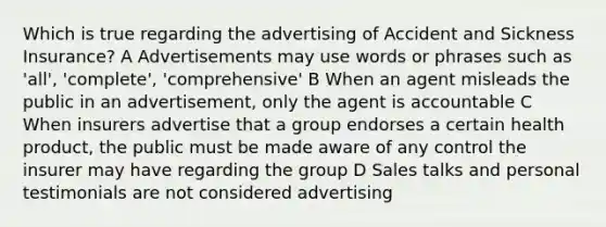 Which is true regarding the advertising of Accident and Sickness Insurance? A Advertisements may use words or phrases such as 'all', 'complete', 'comprehensive' B When an agent misleads the public in an advertisement, only the agent is accountable C When insurers advertise that a group endorses a certain health product, the public must be made aware of any control the insurer may have regarding the group D Sales talks and personal testimonials are not considered advertising