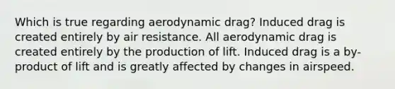 Which is true regarding aerodynamic drag? Induced drag is created entirely by air resistance. All aerodynamic drag is created entirely by the production of lift. Induced drag is a by-product of lift and is greatly affected by changes in airspeed.