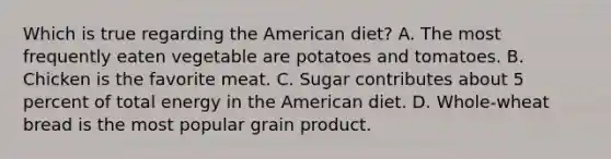 Which is true regarding the American diet? A. The most frequently eaten vegetable are potatoes and tomatoes. B. Chicken is the favorite meat. C. Sugar contributes about 5 percent of total energy in the American diet. D. Whole-wheat bread is the most popular grain product.