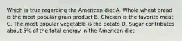 Which is true regarding the American diet A. Whole wheat bread is the most popular grain product B. Chicken is the favorite meat C. The most popular vegetable is the potato D. Sugar contributes about 5% of the total energy in the American diet