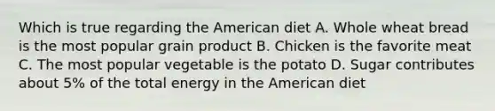 Which is true regarding the American diet A. Whole wheat bread is the most popular grain product B. Chicken is the favorite meat C. The most popular vegetable is the potato D. Sugar contributes about 5% of the total energy in the American diet