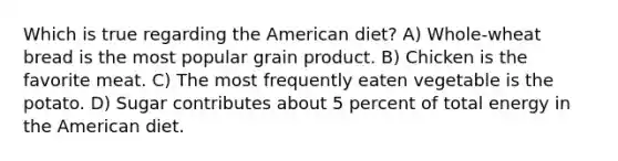 Which is true regarding the American diet? A) Whole-wheat bread is the most popular grain product. B) Chicken is the favorite meat. C) The most frequently eaten vegetable is the potato. D) Sugar contributes about 5 percent of total energy in the American diet.