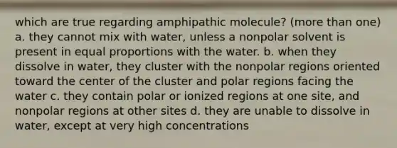 which are true regarding amphipathic molecule? (more than one) a. they cannot mix with water, unless a nonpolar solvent is present in equal proportions with the water. b. when they dissolve in water, they cluster with the nonpolar regions oriented toward the center of the cluster and polar regions facing the water c. they contain polar or ionized regions at one site, and nonpolar regions at other sites d. they are unable to dissolve in water, except at very high concentrations