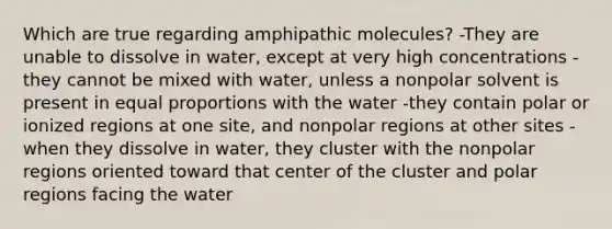 Which are true regarding amphipathic molecules? -They are unable to dissolve in water, except at very high concentrations -they cannot be mixed with water, unless a nonpolar solvent is present in equal proportions with the water -they contain polar or ionized regions at one site, and nonpolar regions at other sites -when they dissolve in water, they cluster with the nonpolar regions oriented toward that center of the cluster and polar regions facing the water