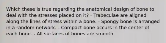 Which these is true regarding the anatomical design of bone to deal with the stresses placed on it? - Trabeculae are aligned along the lines of stress within a bone. - Spongy bone is arranged in a random network. - Compact bone occurs in the center of each bone. - All surfaces of bones are smooth.