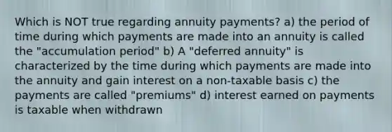 Which is NOT true regarding annuity payments? a) the period of time during which payments are made into an annuity is called the "accumulation period" b) A "deferred annuity" is characterized by the time during which payments are made into the annuity and gain interest on a non-taxable basis c) the payments are called "premiums" d) interest earned on payments is taxable when withdrawn