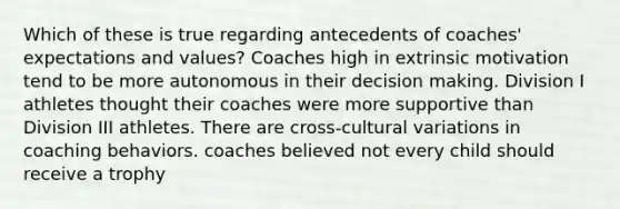 Which of these is true regarding antecedents of coaches' expectations and values? Coaches high in extrinsic motivation tend to be more autonomous in their decision making. Division I athletes thought their coaches were more supportive than Division III athletes. There are cross-cultural variations in coaching behaviors. coaches believed not every child should receive a trophy