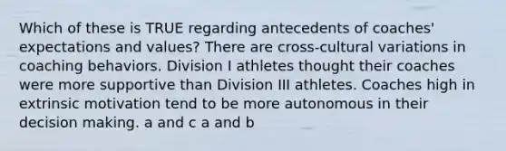 Which of these is TRUE regarding antecedents of coaches' expectations and values? There are cross-cultural variations in coaching behaviors. Division I athletes thought their coaches were more supportive than Division III athletes. Coaches high in extrinsic motivation tend to be more autonomous in their decision making. a and c a and b