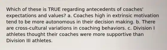 Which of these is TRUE regarding antecedents of coaches' expectations and values? a. Coaches high in extrinsic motivation tend to be more autonomous in their decision making. b. There are cross-cultural variations in coaching behaviors. c. Division I athletes thought their coaches were more supportive than Division III athletes.