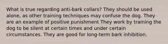 What is true regarding anti-bark collars? They should be used alone, as other training techniques may confuse the dog. They are an example of positive punishment They work by training the dog to be silent at certain times and under certain circumstances. They are good for long-term bark inhibition.