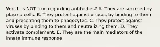 Which is NOT true regarding antibodies? A. They are secreted by plasma cells. B. They protect against viruses by binding to them and presenting them to phagocytes. C. They protect against viruses by binding to them and neutralizing them. D. They activate complement. E. They are the main mediators of the innate immune response.