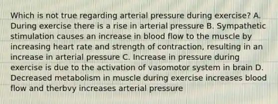 Which is not true regarding arterial pressure during exercise? A. During exercise there is a rise in arterial pressure B. Sympathetic stimulation causes an increase in blood flow to the muscle by increasing heart rate and strength of contraction, resulting in an increase in arterial pressure C. Increase in pressure during exercise is due to the activation of vasomotor system in brain D. Decreased metabolism in muscle during exercise increases blood flow and therbvy increases arterial pressure