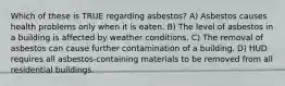 Which of these is TRUE regarding asbestos? A) Asbestos causes health problems only when it is eaten. B) The level of asbestos in a building is affected by weather conditions. C) The removal of asbestos can cause further contamination of a building. D) HUD requires all asbestos-containing materials to be removed from all residential buildings.