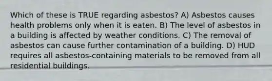 Which of these is TRUE regarding asbestos? A) Asbestos causes health problems only when it is eaten. B) The level of asbestos in a building is affected by weather conditions. C) The removal of asbestos can cause further contamination of a building. D) HUD requires all asbestos-containing materials to be removed from all residential buildings.