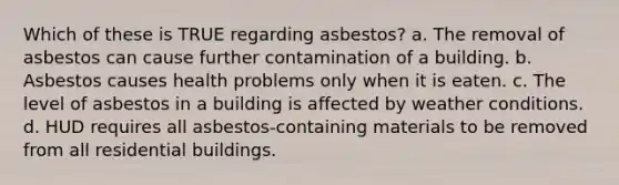 Which of these is TRUE regarding asbestos? a. The removal of asbestos can cause further contamination of a building. b. Asbestos causes health problems only when it is eaten. c. The level of asbestos in a building is affected by weather conditions. d. HUD requires all asbestos-containing materials to be removed from all residential buildings.