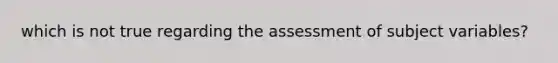 which is not true regarding the assessment of subject variables?