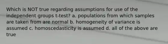 Which is NOT true regarding assumptions for use of the independent groups t-test? a. populations from which samples are taken from are normal b. homogeneity of variance is assumed c. homoscedasticity is assumed d. all of the above are true