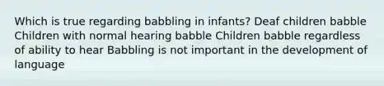 Which is true regarding babbling in infants? Deaf children babble Children with normal hearing babble Children babble regardless of ability to hear Babbling is not important in the development of language