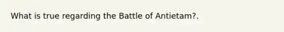 What is true regarding the Battle of Antietam?.