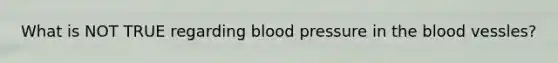 What is NOT TRUE regarding blood pressure in the blood vessles?