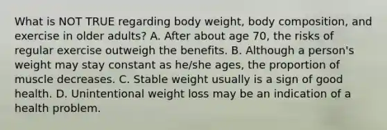 What is NOT TRUE regarding body weight, body composition, and exercise in older adults? A. After about age 70, the risks of regular exercise outweigh the benefits. B. Although a person's weight may stay constant as he/she ages, the proportion of muscle decreases. C. Stable weight usually is a sign of good health. D. Unintentional weight loss may be an indication of a health problem.