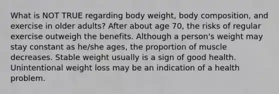 What is NOT TRUE regarding body weight, body composition, and exercise in older adults? After about age 70, the risks of regular exercise outweigh the benefits. Although a person's weight may stay constant as he/she ages, the proportion of muscle decreases. Stable weight usually is a sign of good health. Unintentional weight loss may be an indication of a health problem.