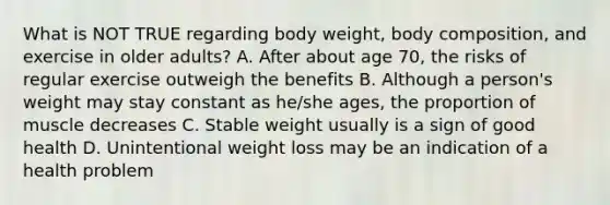 What is NOT TRUE regarding body weight, body composition, and exercise in older adults? A. After about age 70, the risks of regular exercise outweigh the benefits B. Although a person's weight may stay constant as he/she ages, the proportion of muscle decreases C. Stable weight usually is a sign of good health D. Unintentional weight loss may be an indication of a health problem