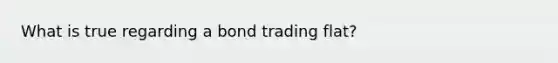 What is true regarding a bond trading flat?