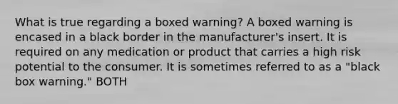 What is true regarding a boxed warning? A boxed warning is encased in a black border in the manufacturer's insert. It is required on any medication or product that carries a high risk potential to the consumer. It is sometimes referred to as a "black box warning." BOTH