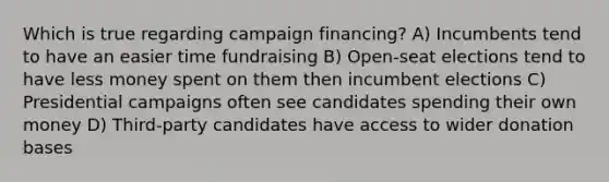 Which is true regarding campaign financing? A) Incumbents tend to have an easier time fundraising B) Open-seat elections tend to have less money spent on them then incumbent elections C) Presidential campaigns often see candidates spending their own money D) Third-party candidates have access to wider donation bases